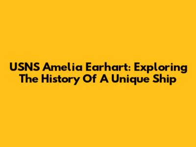 USNS Amelia Earhart: Exploring The History Of A Unique Ship