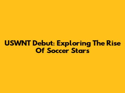 USWNT Debut: Exploring The Rise Of Soccer Stars