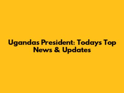 Uganda's President: Today's Top News & Updates