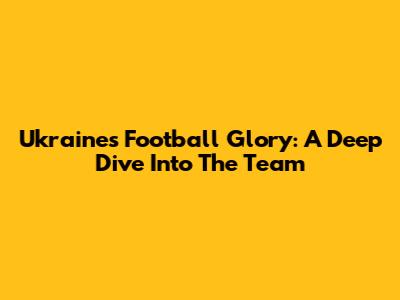 Ukraine's Football Glory: A Deep Dive Into The Team