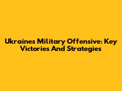 Ukraine's Military Offensive: Key Victories And Strategies