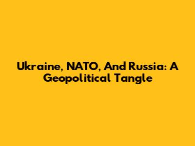Ukraine, NATO, And Russia: A Geopolitical Tangle