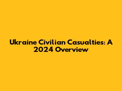 Ukraine Civilian Casualties: A 2024 Overview