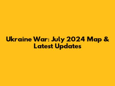 Ukraine War: July 2024 Map & Latest Updates