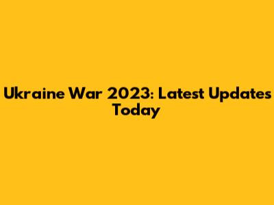 Ukraine War 2023: Latest Updates Today