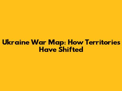 Ukraine War Map: How Territories Have Shifted