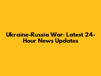 Ukraine-Russia War: Latest 24-Hour News Updates