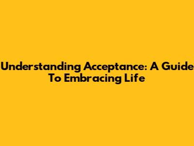 Understanding Acceptance: A Guide To Embracing Life