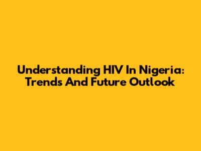 Understanding HIV In Nigeria: Trends And Future Outlook