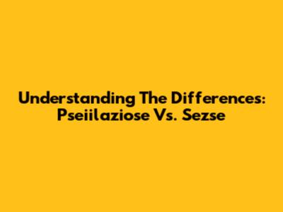 Understanding The Differences: Pseiilaziose Vs. Sezse