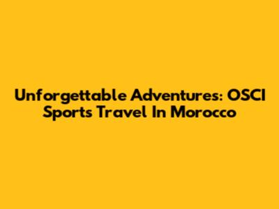 Unforgettable Adventures: OSCI Sports Travel In Morocco