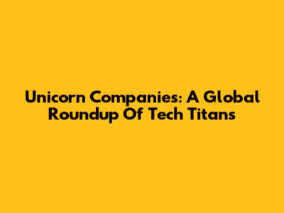 Unicorn Companies: A Global Roundup Of Tech Titans