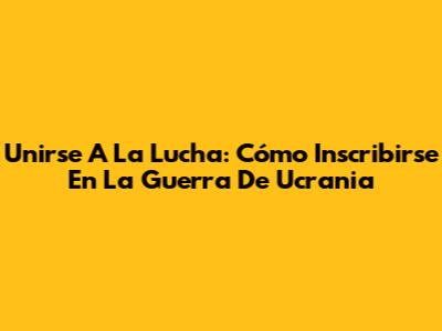 Unirse A La Lucha: Cómo Inscribirse En La Guerra De Ucrania