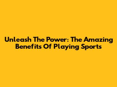 Unleash The Power: The Amazing Benefits Of Playing Sports