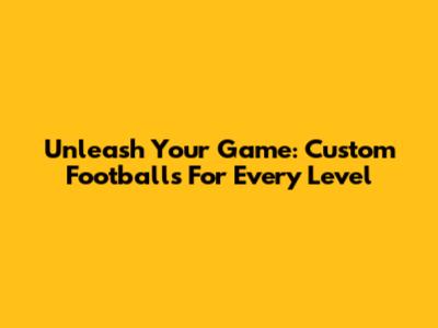 Unleash Your Game: Custom Footballs For Every Level