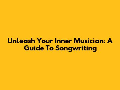 Unleash Your Inner Musician: A Guide To Songwriting