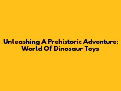 Unleashing A Prehistoric Adventure: World Of Dinosaur Toys