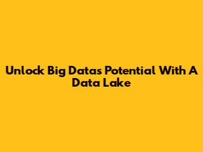 Unlock Big Data's Potential With A Data Lake