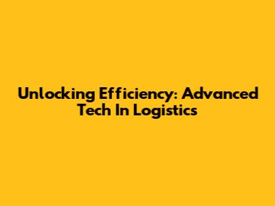 Unlocking Efficiency: Advanced Tech In Logistics