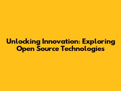 Unlocking Innovation: Exploring Open Source Technologies
