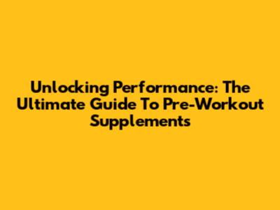 Unlocking Performance: The Ultimate Guide To Pre-Workout Supplements