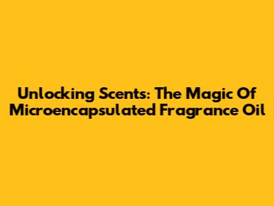 Unlocking Scents: The Magic Of Microencapsulated Fragrance Oil