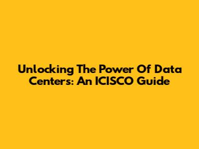 Unlocking The Power Of Data Centers: An ICISCO Guide