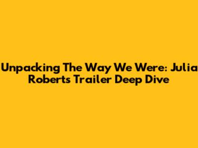 Unpacking 'The Way We Were': Julia Roberts Trailer Deep Dive