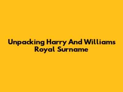Unpacking Harry And William's Royal Surname