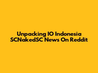 Unpacking IO Indonesia SCNakedSC News On Reddit