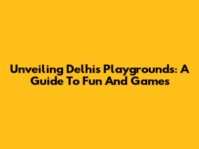 Unveiling Delhi's Playgrounds: A Guide To Fun And Games