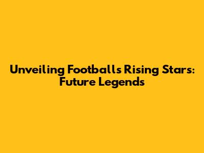 Unveiling Football's Rising Stars: Future Legends