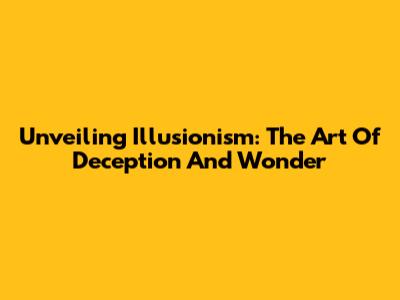 Unveiling Illusionism: The Art Of Deception And Wonder