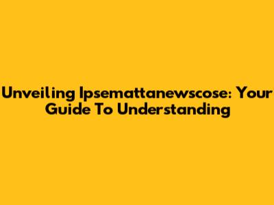 Unveiling Ipsemattanewscose: Your Guide To Understanding