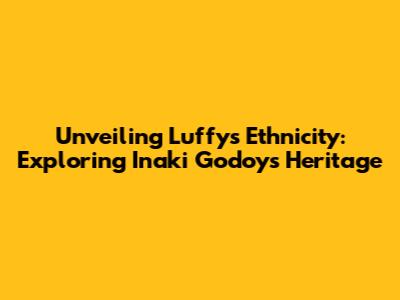 Unveiling Luffy's Ethnicity: Exploring Inaki Godoy's Heritage