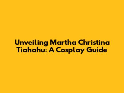 Unveiling Martha Christina Tiahahu: A Cosplay Guide