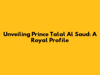 Unveiling Prince Talal Al Saud: A Royal Profile