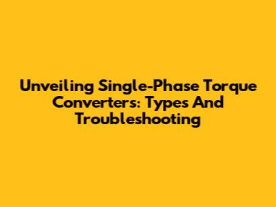Unveiling Single-Phase Torque Converters: Types And Troubleshooting
