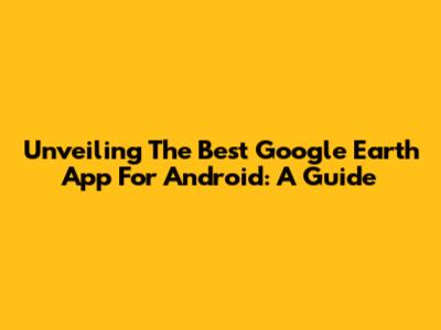 Unveiling The Best Google Earth App For Android: A Guide