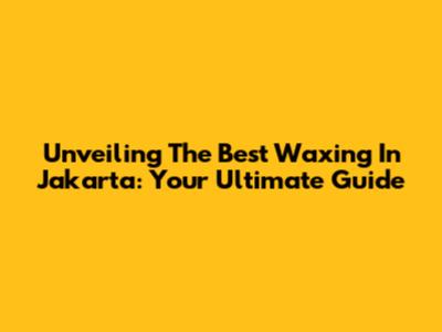 Unveiling The Best Waxing In Jakarta: Your Ultimate Guide