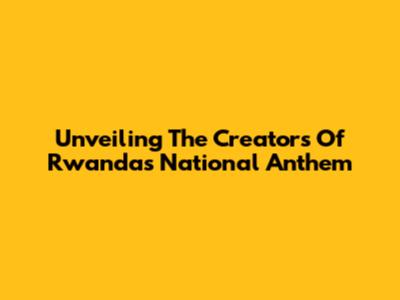 Unveiling The Creators Of Rwanda's National Anthem
