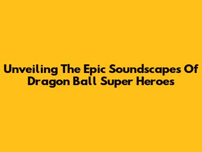Unveiling The Epic Soundscapes Of Dragon Ball Super Heroes