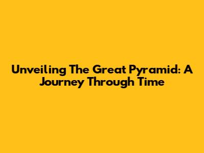Unveiling The Great Pyramid: A Journey Through Time