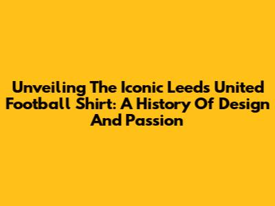 Unveiling The Iconic Leeds United Football Shirt: A History Of Design And Passion