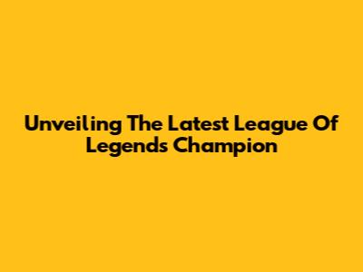 Unveiling The Latest League Of Legends Champion