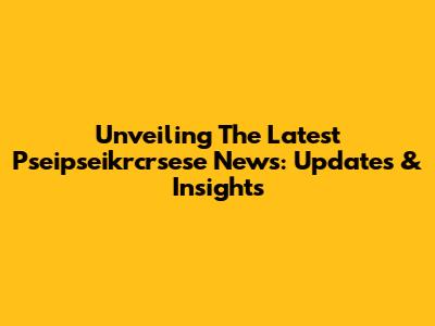 Unveiling The Latest Pseipseikrcrsese News: Updates & Insights