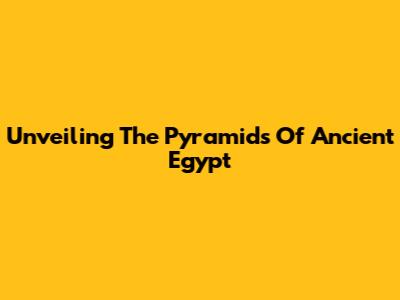 Unveiling The Pyramids Of Ancient Egypt