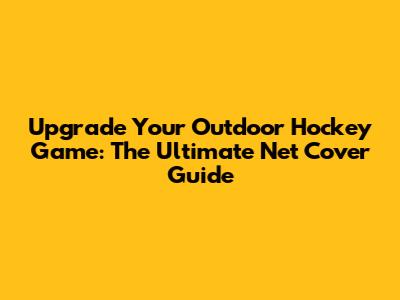 Upgrade Your Outdoor Hockey Game: The Ultimate Net Cover Guide