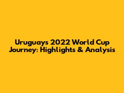 Uruguay's 2022 World Cup Journey: Highlights & Analysis