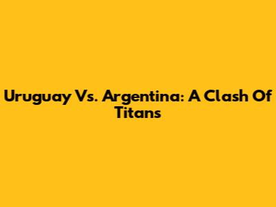 Uruguay Vs. Argentina: A Clash Of Titans